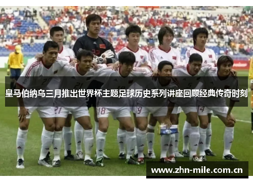 皇马伯纳乌三月推出世界杯主题足球历史系列讲座回顾经典传奇时刻